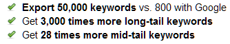     * Export 50,000 keywords vs. 800 with Google     * Get 3,000 times more long-tail keywords     * Get 28 times more mid-tail keywords